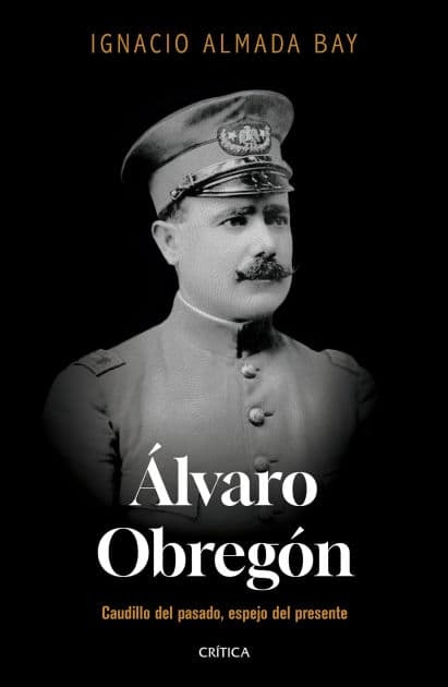 Álvaro Obregón: Caudillo del pasado, espejo del presente by Ignacio Almada Bay