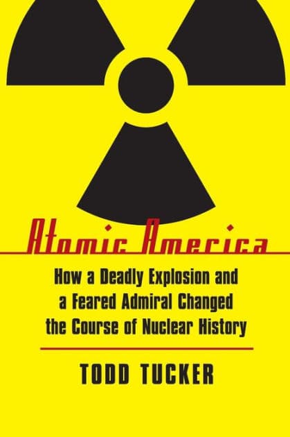 Atomic America: How a Deadly Explosion and a Feared Admiral Changed the Course of Nuclear History by Todd Tucker