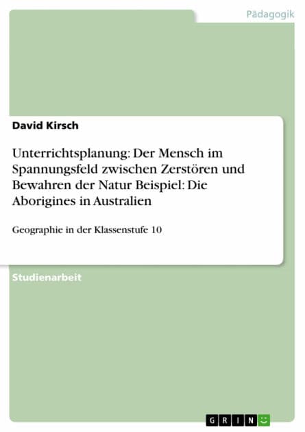 Unterrichtsplanung: Der Mensch im Spannungsfeld zwischen Zerstören und Bewahren der Natur Beispiel: Die Aborigines in Australien: Geographie in der Klassenstufe 10 by David Kirsch