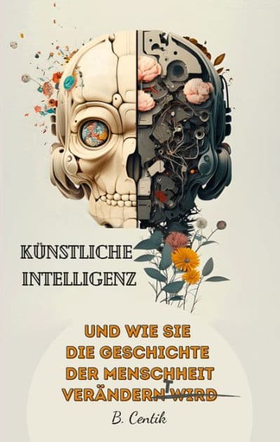 Künstliche Intelligenz und wie sie die Geschichte der Menschheit verändert: Von den Anfängen der KI bis hin zu ChatGPT Auswirkungen, Gefahren, Chancen und wie auch Sie von der KI profitieren können by B. Centik