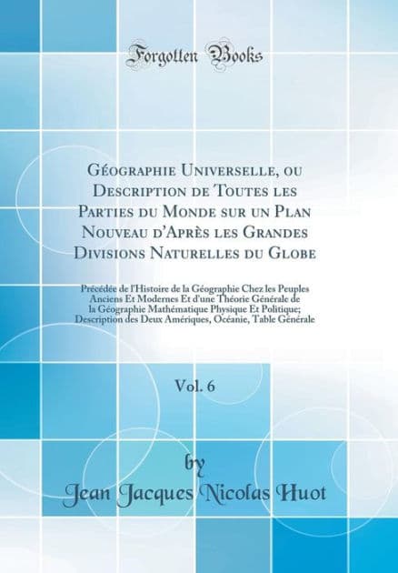 Géographie Universelle, ou Description de Toutes les Parties du Monde sur un Plan Nouveau d'Après les Grandes Divisions Naturelles du Globe, Vol. 6: Précédée de l'Histoire de la Géographie Chez les Peuples Anciens Et Modernes Et d'une Théorie Gén by Jean Jacques Nicolas Huot