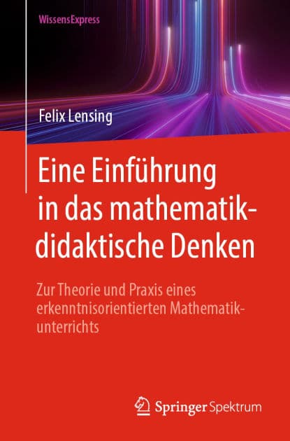 Eine Einführung in das mathematikdidaktische Denken: Zur Theorie und Praxis eines erkenntnisorientierten Mathematikunterrichts by Felix Lensing