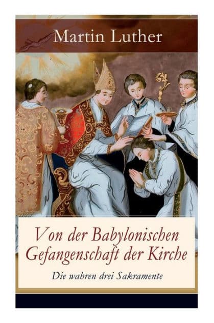 Von der Babylonischen Gefangenschaft der Kirche - Die wahren drei Sakramente: Eine der reformatorischen Hauptschriften: Die Anzahl der sieben altgläubigen Sakramente ist in Frage gestellt by Martin Luther