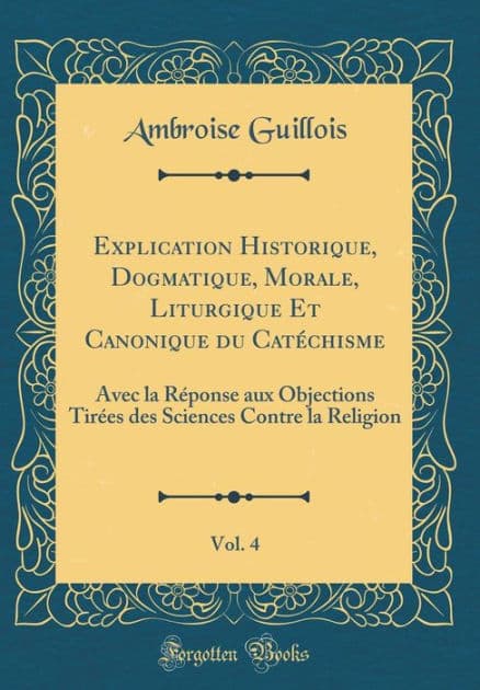 Explication Historique, Dogmatique, Morale, Liturgique Et Canonique du Catéchisme, Vol. 4: Avec la Réponse aux Objections Tirées des Sciences Contre la Religion (Classic Reprint) by Ambroise Guillois