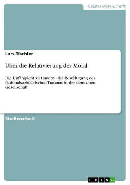 Über die Relativierung der Moral: Die Unfähigkeit zu trauern - die Bewältigung des nationalsozialistischen Traumas in der deutschen Gesellschaft by Lars Tischler