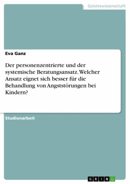 Der personenzentrierte und der systemische Beratungsansatz. Welcher Ansatz eignet sich besser für die Behandlung von Angststörungen bei Kindern? by Eva Ganz