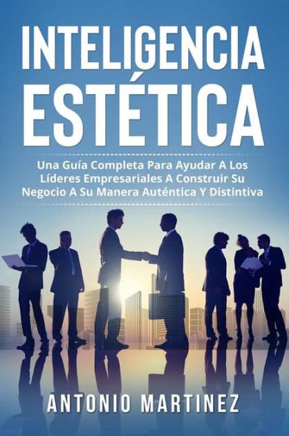 Inteligencia Estètica. UNA GUÍA COMPLETA PARA AYUDAR A LOS LÍDERES EMPRESARIALES A CONSTRUIR SU NEGOCIO A SU MANERA AUTÉNTICA Y DISTINTIVA by Antonio Martínez