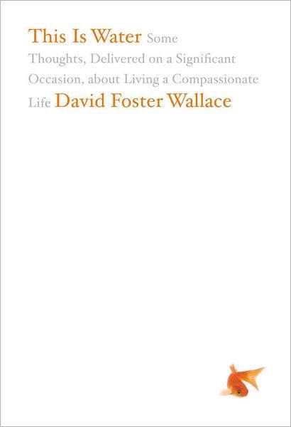 This Is Water: Some Thoughts, Delivered on a Significant Occasion, about Living a Compassionate Life by David Foster Wallace
