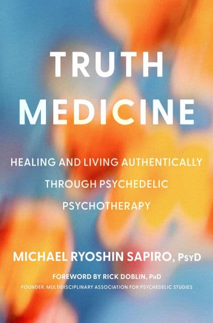 Truth Medicine: Healing and Living Authentically Through Psychedelic Psychotherapy by Michael Ryoshin Sapiro PsyD
