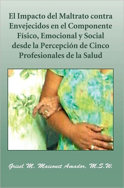 El Impacto del Maltrato contra Envejecidos en el Componente Físico, Emocional y Social desde la Percepción de Cinco Profesionales de la Salud by Grisel M. Maisonet Amador