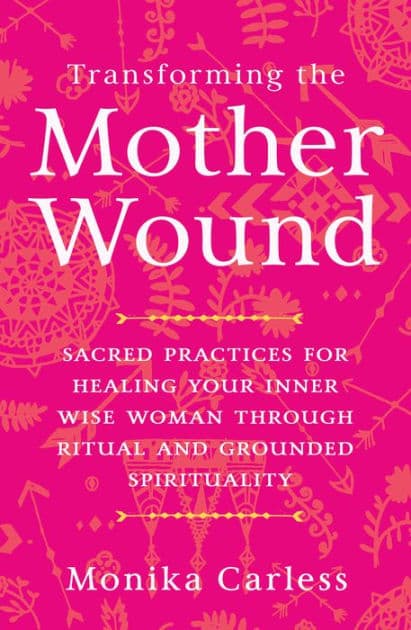 Transforming the Mother Wound: Sacred Practices for Healing Your Inner Wise Woman through Ritual and Grounded Spirituality by Monika Carless