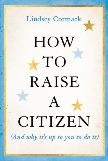 How to Raise a Citizen (And Why It's Up to You to Do It) by Lindsey Cormack