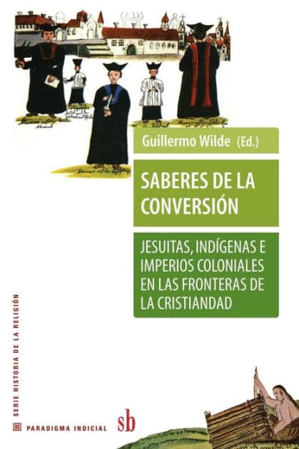 Saberes de la conversiï¿½n. Jesuitas, indï¿½genas e imperios coloniales en las fronteras de la cristiandad by Guillermo Wilde