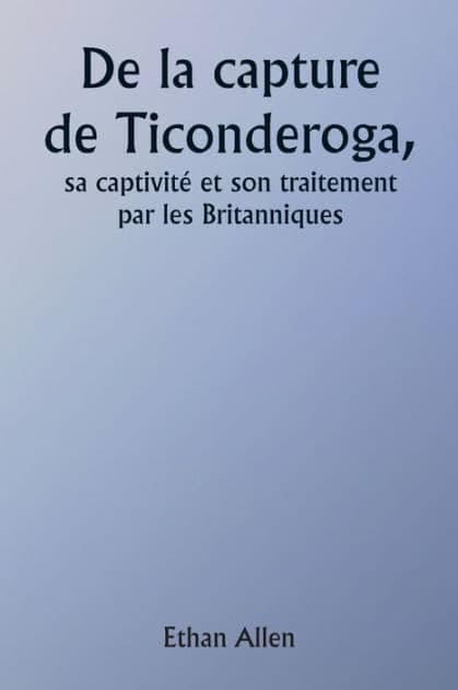 Of the Capture of Ticonderoga His Captivity and Treatment by the British by Ethan Allen