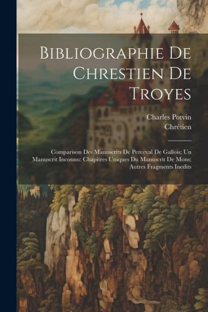 Bibliographie De Chrestien De Troyes: Comparison Des Manuscrits De Perceval De Gallois; Un Manuscrit Inconnu: Chapitres Uniques Du Manuscrit De Mons; Autres Fragments Inedits by Chrïtien
