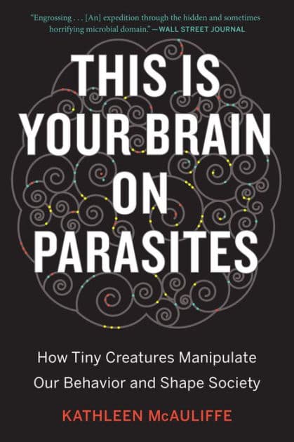 This Is Your Brain On Parasites: How Tiny Creatures Manipulate Our Behavior and Shape Society by Kathleen McAuliffe