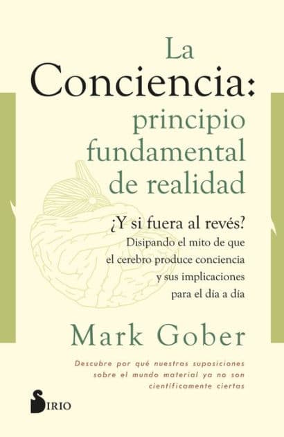La conciencia: principio fundamental de realidad: ¿Y si fuera al revés? Disipando el mito de que la conciencia es producto del cerebro by Mark Gober