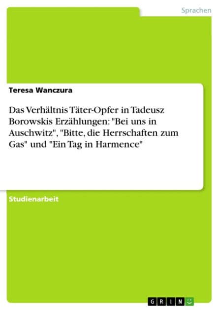 Das Verhältnis Täter-Opfer in Tadeusz Borowskis Erzählungen: 'Bei uns in Auschwitz', 'Bitte, die Herrschaften zum Gas' und 'Ein Tag in Harmence' by Teresa Wanczura
