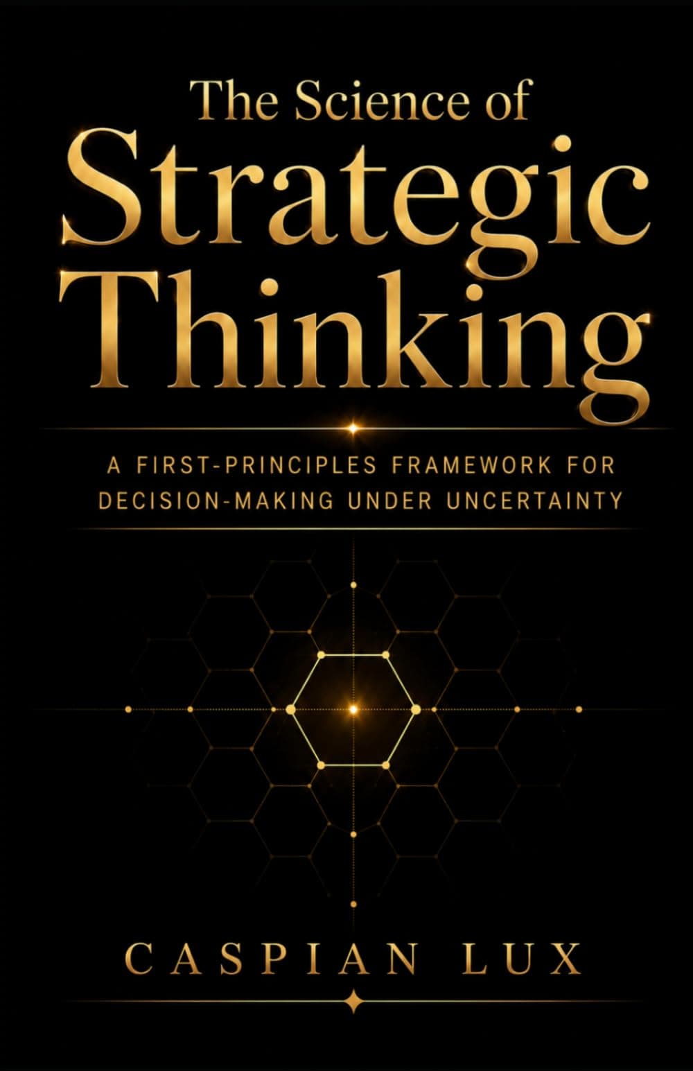 The Science of Strategic Thinking: A First-Principles Framework for Decision-Making Under Uncertainty by Caspian Lux