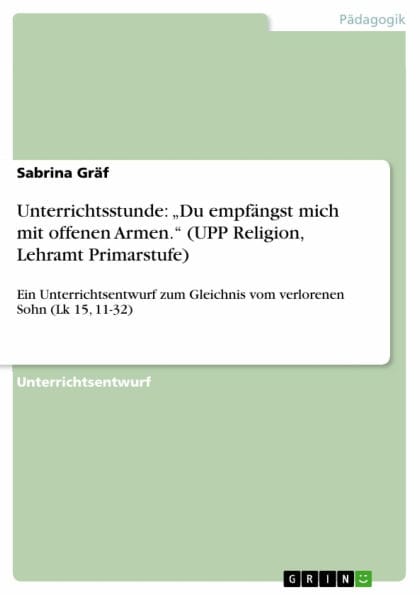 Unterrichtsstunde: 'Du empfängst mich mit offenen Armen.' (UPP Religion, Lehramt Primarstufe): Ein Unterrichtsentwurf zum Gleichnis vom verlorenen Sohn (Lk 15, 11-32)