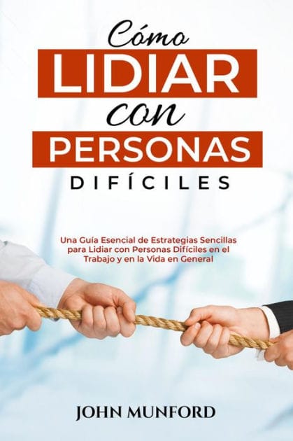 Cómo Lidiar con Personas Difíciles: Una Guía Esencial de Estrategias Sencillas para Lidiar con Personas Difíciles en el Trabajo y en la Vida en General (Libro En Español)