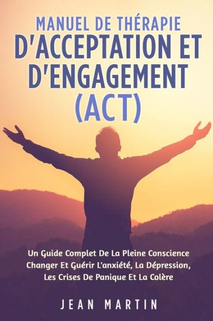 Manuel de Thï¿½rapie d'Acceptation Et d'Engagement (Act): Un Guide Complet de la Pleine Conscience Changer Et Guï¿½rir l'Anxiï¿½tï¿½, La Dï¿½pression, Les Crises de Panique Et La Colï¿½re