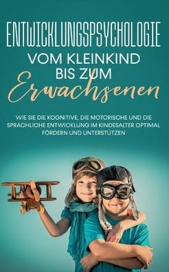 Entwicklungspsychologie - Vom Kleinkind bis zum Erwachsenen: Wie Sie die kognitive, die motorische und die sprachliche Entwicklung im Kindesalter optimal fï¿½rdern und unterstï¿½tzen