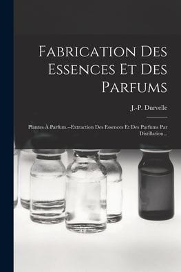 Fabrication Des Essences Et Des Parfums: Plantes ï¿½ Parfum.--extraction Des Essences Et Des Parfums Par Distillation...