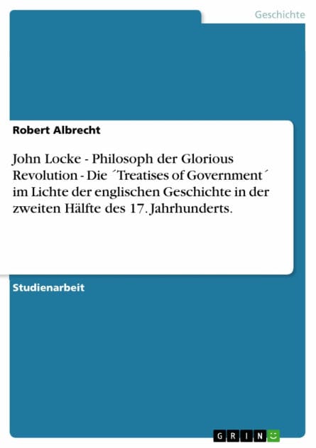 John Locke - Philosoph der Glorious Revolution - Die ´Treatises of Government´ im Lichte der englischen Geschichte in der zweiten Hälfte des 17. Jahrhunderts.: Philosoph der Glorious Revolution - Die ´Treatises of Government´ im Lichte der englischen Gesc