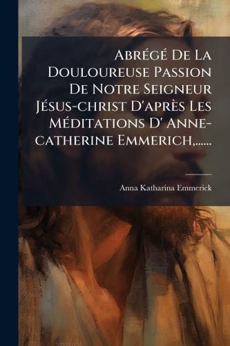 Abr�(c)g�(c) De La Douloureuse Passion De Notre Seigneur J�(c)sus-christ D'apr�s Les M�(c)ditations D' Anne-catherine Emmerich, ......